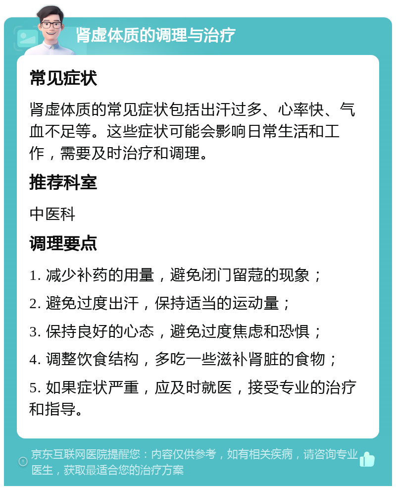 肾虚体质的调理与治疗 常见症状 肾虚体质的常见症状包括出汗过多、心率快、气血不足等。这些症状可能会影响日常生活和工作，需要及时治疗和调理。 推荐科室 中医科 调理要点 1. 减少补药的用量，避免闭门留蒄的现象； 2. 避免过度出汗，保持适当的运动量； 3. 保持良好的心态，避免过度焦虑和恐惧； 4. 调整饮食结构，多吃一些滋补肾脏的食物； 5. 如果症状严重，应及时就医，接受专业的治疗和指导。