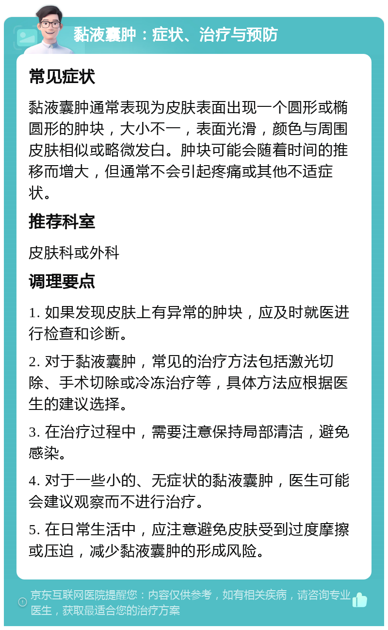 黏液囊肿：症状、治疗与预防 常见症状 黏液囊肿通常表现为皮肤表面出现一个圆形或椭圆形的肿块，大小不一，表面光滑，颜色与周围皮肤相似或略微发白。肿块可能会随着时间的推移而增大，但通常不会引起疼痛或其他不适症状。 推荐科室 皮肤科或外科 调理要点 1. 如果发现皮肤上有异常的肿块，应及时就医进行检查和诊断。 2. 对于黏液囊肿，常见的治疗方法包括激光切除、手术切除或冷冻治疗等，具体方法应根据医生的建议选择。 3. 在治疗过程中，需要注意保持局部清洁，避免感染。 4. 对于一些小的、无症状的黏液囊肿，医生可能会建议观察而不进行治疗。 5. 在日常生活中，应注意避免皮肤受到过度摩擦或压迫，减少黏液囊肿的形成风险。