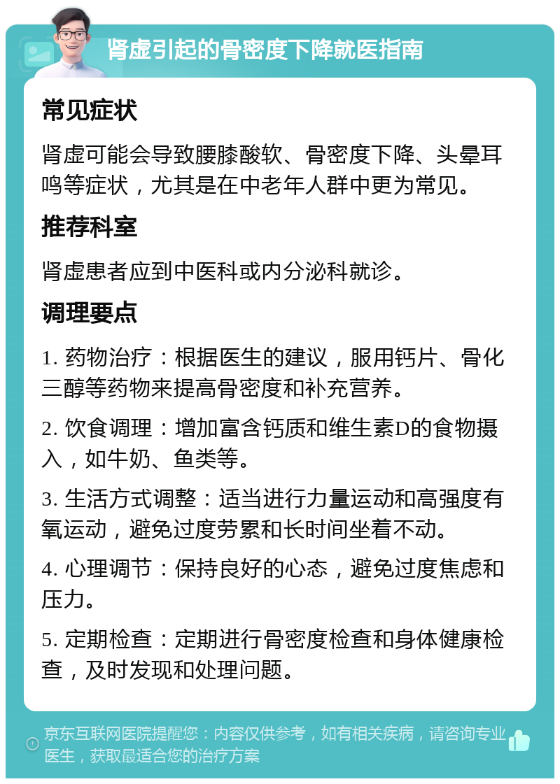 肾虚引起的骨密度下降就医指南 常见症状 肾虚可能会导致腰膝酸软、骨密度下降、头晕耳鸣等症状，尤其是在中老年人群中更为常见。 推荐科室 肾虚患者应到中医科或内分泌科就诊。 调理要点 1. 药物治疗：根据医生的建议，服用钙片、骨化三醇等药物来提高骨密度和补充营养。 2. 饮食调理：增加富含钙质和维生素D的食物摄入，如牛奶、鱼类等。 3. 生活方式调整：适当进行力量运动和高强度有氧运动，避免过度劳累和长时间坐着不动。 4. 心理调节：保持良好的心态，避免过度焦虑和压力。 5. 定期检查：定期进行骨密度检查和身体健康检查，及时发现和处理问题。