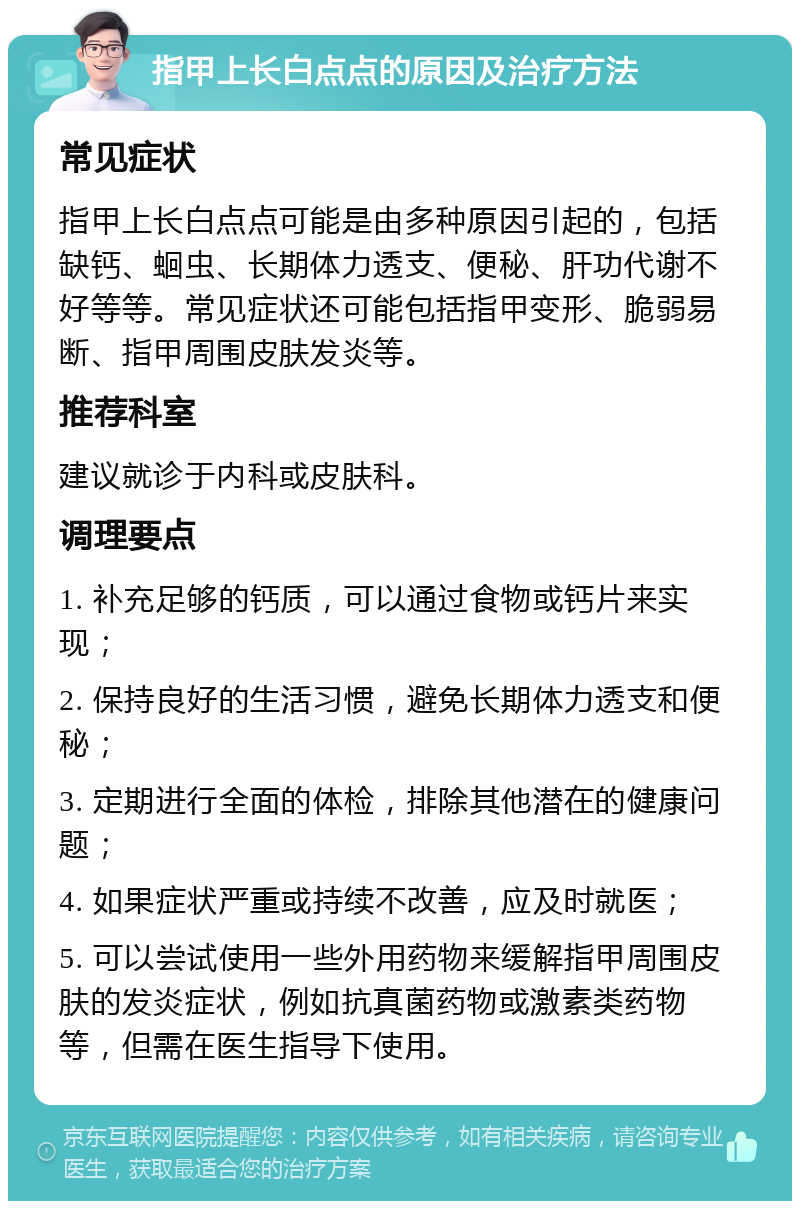 指甲上长白点点的原因及治疗方法 常见症状 指甲上长白点点可能是由多种原因引起的，包括缺钙、蛔虫、长期体力透支、便秘、肝功代谢不好等等。常见症状还可能包括指甲变形、脆弱易断、指甲周围皮肤发炎等。 推荐科室 建议就诊于内科或皮肤科。 调理要点 1. 补充足够的钙质，可以通过食物或钙片来实现； 2. 保持良好的生活习惯，避免长期体力透支和便秘； 3. 定期进行全面的体检，排除其他潜在的健康问题； 4. 如果症状严重或持续不改善，应及时就医； 5. 可以尝试使用一些外用药物来缓解指甲周围皮肤的发炎症状，例如抗真菌药物或激素类药物等，但需在医生指导下使用。