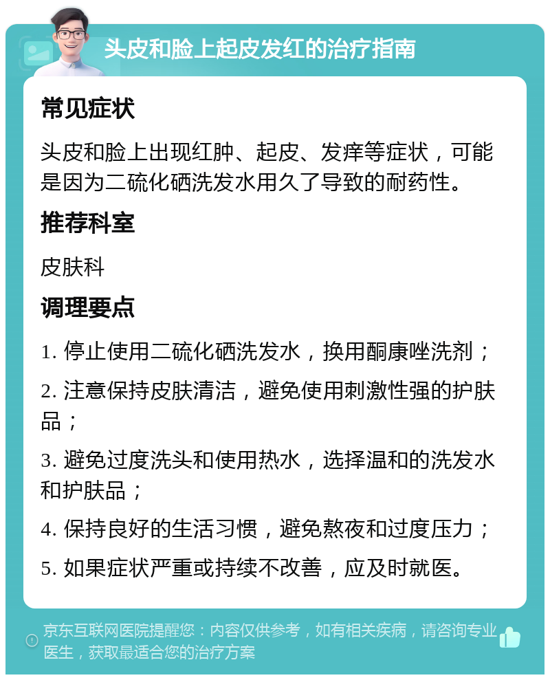 头皮和脸上起皮发红的治疗指南 常见症状 头皮和脸上出现红肿、起皮、发痒等症状，可能是因为二硫化硒洗发水用久了导致的耐药性。 推荐科室 皮肤科 调理要点 1. 停止使用二硫化硒洗发水，换用酮康唑洗剂； 2. 注意保持皮肤清洁，避免使用刺激性强的护肤品； 3. 避免过度洗头和使用热水，选择温和的洗发水和护肤品； 4. 保持良好的生活习惯，避免熬夜和过度压力； 5. 如果症状严重或持续不改善，应及时就医。