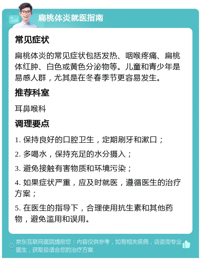 扁桃体炎就医指南 常见症状 扁桃体炎的常见症状包括发热、咽喉疼痛、扁桃体红肿、白色或黄色分泌物等。儿童和青少年是易感人群，尤其是在冬春季节更容易发生。 推荐科室 耳鼻喉科 调理要点 1. 保持良好的口腔卫生，定期刷牙和漱口； 2. 多喝水，保持充足的水分摄入； 3. 避免接触有害物质和环境污染； 4. 如果症状严重，应及时就医，遵循医生的治疗方案； 5. 在医生的指导下，合理使用抗生素和其他药物，避免滥用和误用。