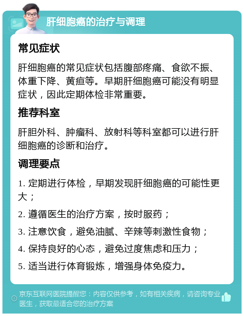 肝细胞癌的治疗与调理 常见症状 肝细胞癌的常见症状包括腹部疼痛、食欲不振、体重下降、黄疸等。早期肝细胞癌可能没有明显症状，因此定期体检非常重要。 推荐科室 肝胆外科、肿瘤科、放射科等科室都可以进行肝细胞癌的诊断和治疗。 调理要点 1. 定期进行体检，早期发现肝细胞癌的可能性更大； 2. 遵循医生的治疗方案，按时服药； 3. 注意饮食，避免油腻、辛辣等刺激性食物； 4. 保持良好的心态，避免过度焦虑和压力； 5. 适当进行体育锻炼，增强身体免疫力。