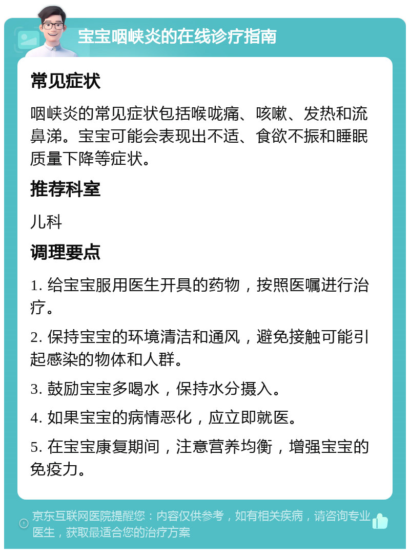 宝宝咽峡炎的在线诊疗指南 常见症状 咽峡炎的常见症状包括喉咙痛、咳嗽、发热和流鼻涕。宝宝可能会表现出不适、食欲不振和睡眠质量下降等症状。 推荐科室 儿科 调理要点 1. 给宝宝服用医生开具的药物，按照医嘱进行治疗。 2. 保持宝宝的环境清洁和通风，避免接触可能引起感染的物体和人群。 3. 鼓励宝宝多喝水，保持水分摄入。 4. 如果宝宝的病情恶化，应立即就医。 5. 在宝宝康复期间，注意营养均衡，增强宝宝的免疫力。