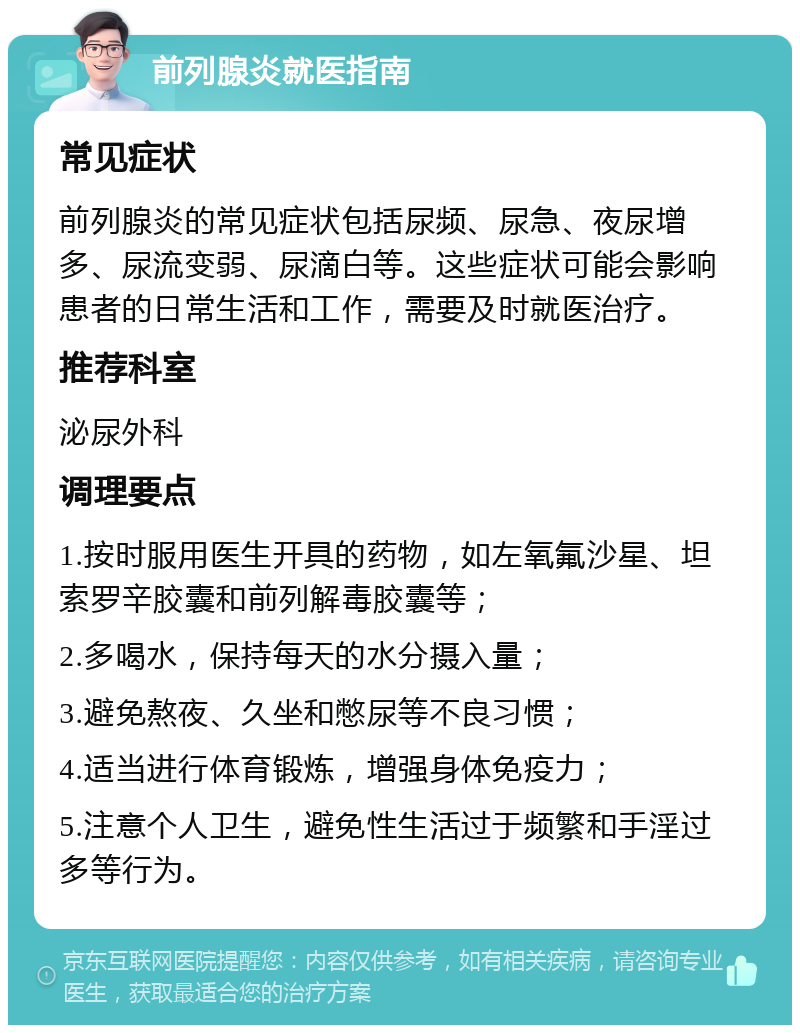 前列腺炎就医指南 常见症状 前列腺炎的常见症状包括尿频、尿急、夜尿增多、尿流变弱、尿滴白等。这些症状可能会影响患者的日常生活和工作，需要及时就医治疗。 推荐科室 泌尿外科 调理要点 1.按时服用医生开具的药物，如左氧氟沙星、坦索罗辛胶囊和前列解毒胶囊等； 2.多喝水，保持每天的水分摄入量； 3.避免熬夜、久坐和憋尿等不良习惯； 4.适当进行体育锻炼，增强身体免疫力； 5.注意个人卫生，避免性生活过于频繁和手淫过多等行为。