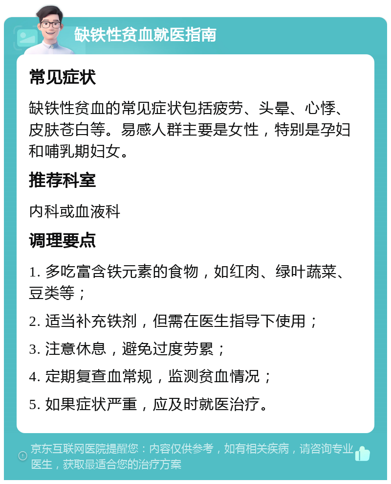 缺铁性贫血就医指南 常见症状 缺铁性贫血的常见症状包括疲劳、头晕、心悸、皮肤苍白等。易感人群主要是女性，特别是孕妇和哺乳期妇女。 推荐科室 内科或血液科 调理要点 1. 多吃富含铁元素的食物，如红肉、绿叶蔬菜、豆类等； 2. 适当补充铁剂，但需在医生指导下使用； 3. 注意休息，避免过度劳累； 4. 定期复查血常规，监测贫血情况； 5. 如果症状严重，应及时就医治疗。