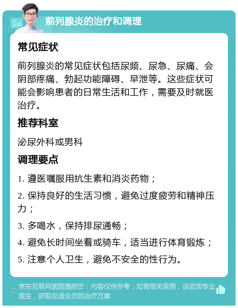 前列腺炎的治疗和调理 常见症状 前列腺炎的常见症状包括尿频、尿急、尿痛、会阴部疼痛、勃起功能障碍、早泄等。这些症状可能会影响患者的日常生活和工作，需要及时就医治疗。 推荐科室 泌尿外科或男科 调理要点 1. 遵医嘱服用抗生素和消炎药物； 2. 保持良好的生活习惯，避免过度疲劳和精神压力； 3. 多喝水，保持排尿通畅； 4. 避免长时间坐着或骑车，适当进行体育锻炼； 5. 注意个人卫生，避免不安全的性行为。