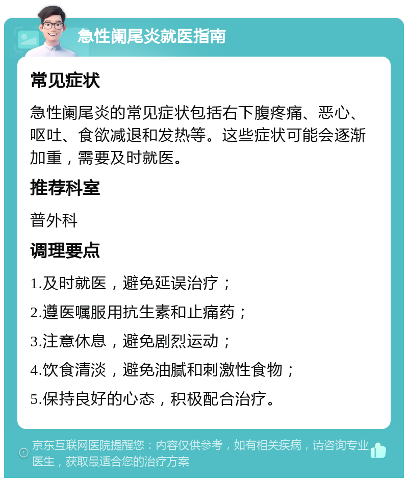 急性阑尾炎就医指南 常见症状 急性阑尾炎的常见症状包括右下腹疼痛、恶心、呕吐、食欲减退和发热等。这些症状可能会逐渐加重，需要及时就医。 推荐科室 普外科 调理要点 1.及时就医，避免延误治疗； 2.遵医嘱服用抗生素和止痛药； 3.注意休息，避免剧烈运动； 4.饮食清淡，避免油腻和刺激性食物； 5.保持良好的心态，积极配合治疗。