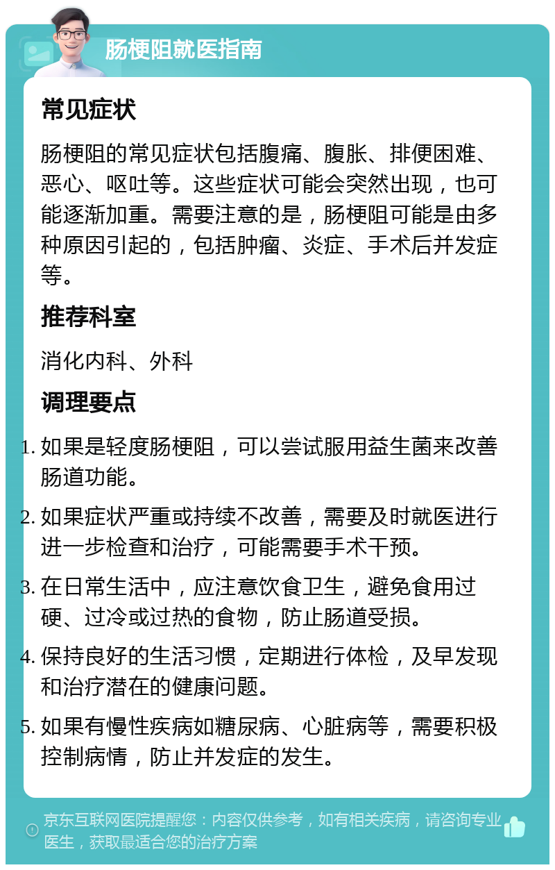 肠梗阻就医指南 常见症状 肠梗阻的常见症状包括腹痛、腹胀、排便困难、恶心、呕吐等。这些症状可能会突然出现，也可能逐渐加重。需要注意的是，肠梗阻可能是由多种原因引起的，包括肿瘤、炎症、手术后并发症等。 推荐科室 消化内科、外科 调理要点 如果是轻度肠梗阻，可以尝试服用益生菌来改善肠道功能。 如果症状严重或持续不改善，需要及时就医进行进一步检查和治疗，可能需要手术干预。 在日常生活中，应注意饮食卫生，避免食用过硬、过冷或过热的食物，防止肠道受损。 保持良好的生活习惯，定期进行体检，及早发现和治疗潜在的健康问题。 如果有慢性疾病如糖尿病、心脏病等，需要积极控制病情，防止并发症的发生。