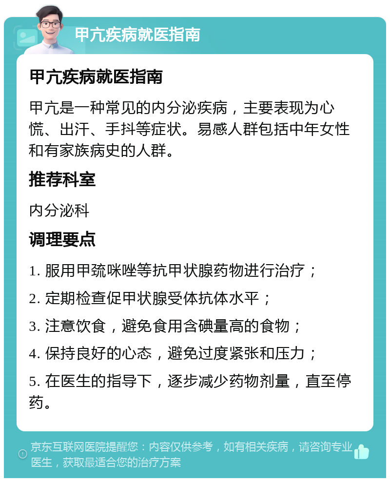 甲亢疾病就医指南 甲亢疾病就医指南 甲亢是一种常见的内分泌疾病，主要表现为心慌、出汗、手抖等症状。易感人群包括中年女性和有家族病史的人群。 推荐科室 内分泌科 调理要点 1. 服用甲巯咪唑等抗甲状腺药物进行治疗； 2. 定期检查促甲状腺受体抗体水平； 3. 注意饮食，避免食用含碘量高的食物； 4. 保持良好的心态，避免过度紧张和压力； 5. 在医生的指导下，逐步减少药物剂量，直至停药。