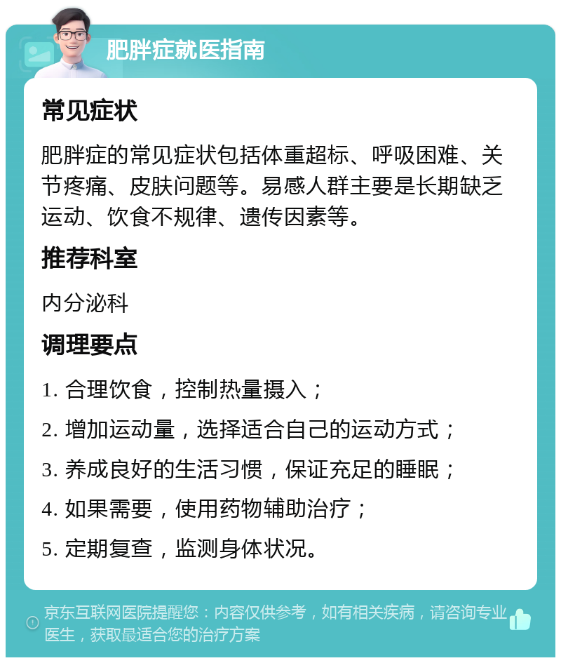 肥胖症就医指南 常见症状 肥胖症的常见症状包括体重超标、呼吸困难、关节疼痛、皮肤问题等。易感人群主要是长期缺乏运动、饮食不规律、遗传因素等。 推荐科室 内分泌科 调理要点 1. 合理饮食，控制热量摄入； 2. 增加运动量，选择适合自己的运动方式； 3. 养成良好的生活习惯，保证充足的睡眠； 4. 如果需要，使用药物辅助治疗； 5. 定期复查，监测身体状况。