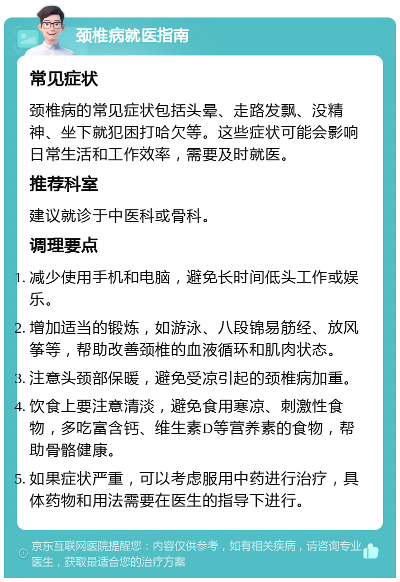 颈椎病就医指南 常见症状 颈椎病的常见症状包括头晕、走路发飘、没精神、坐下就犯困打哈欠等。这些症状可能会影响日常生活和工作效率，需要及时就医。 推荐科室 建议就诊于中医科或骨科。 调理要点 减少使用手机和电脑，避免长时间低头工作或娱乐。 增加适当的锻炼，如游泳、八段锦易筋经、放风筝等，帮助改善颈椎的血液循环和肌肉状态。 注意头颈部保暖，避免受凉引起的颈椎病加重。 饮食上要注意清淡，避免食用寒凉、刺激性食物，多吃富含钙、维生素D等营养素的食物，帮助骨骼健康。 如果症状严重，可以考虑服用中药进行治疗，具体药物和用法需要在医生的指导下进行。