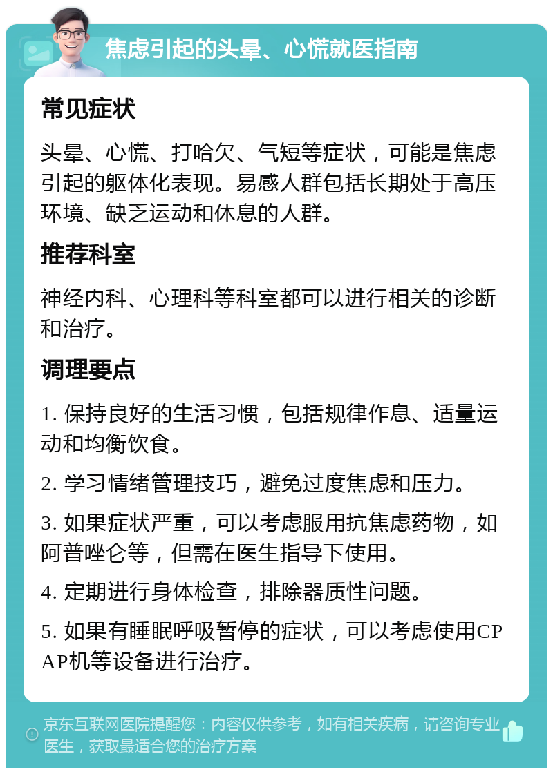 焦虑引起的头晕、心慌就医指南 常见症状 头晕、心慌、打哈欠、气短等症状，可能是焦虑引起的躯体化表现。易感人群包括长期处于高压环境、缺乏运动和休息的人群。 推荐科室 神经内科、心理科等科室都可以进行相关的诊断和治疗。 调理要点 1. 保持良好的生活习惯，包括规律作息、适量运动和均衡饮食。 2. 学习情绪管理技巧，避免过度焦虑和压力。 3. 如果症状严重，可以考虑服用抗焦虑药物，如阿普唑仑等，但需在医生指导下使用。 4. 定期进行身体检查，排除器质性问题。 5. 如果有睡眠呼吸暂停的症状，可以考虑使用CPAP机等设备进行治疗。