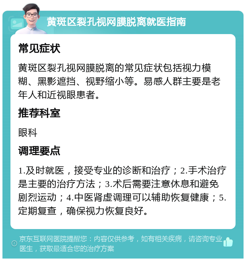 黄斑区裂孔视网膜脱离就医指南 常见症状 黄斑区裂孔视网膜脱离的常见症状包括视力模糊、黑影遮挡、视野缩小等。易感人群主要是老年人和近视眼患者。 推荐科室 眼科 调理要点 1.及时就医，接受专业的诊断和治疗；2.手术治疗是主要的治疗方法；3.术后需要注意休息和避免剧烈运动；4.中医肾虚调理可以辅助恢复健康；5.定期复查，确保视力恢复良好。