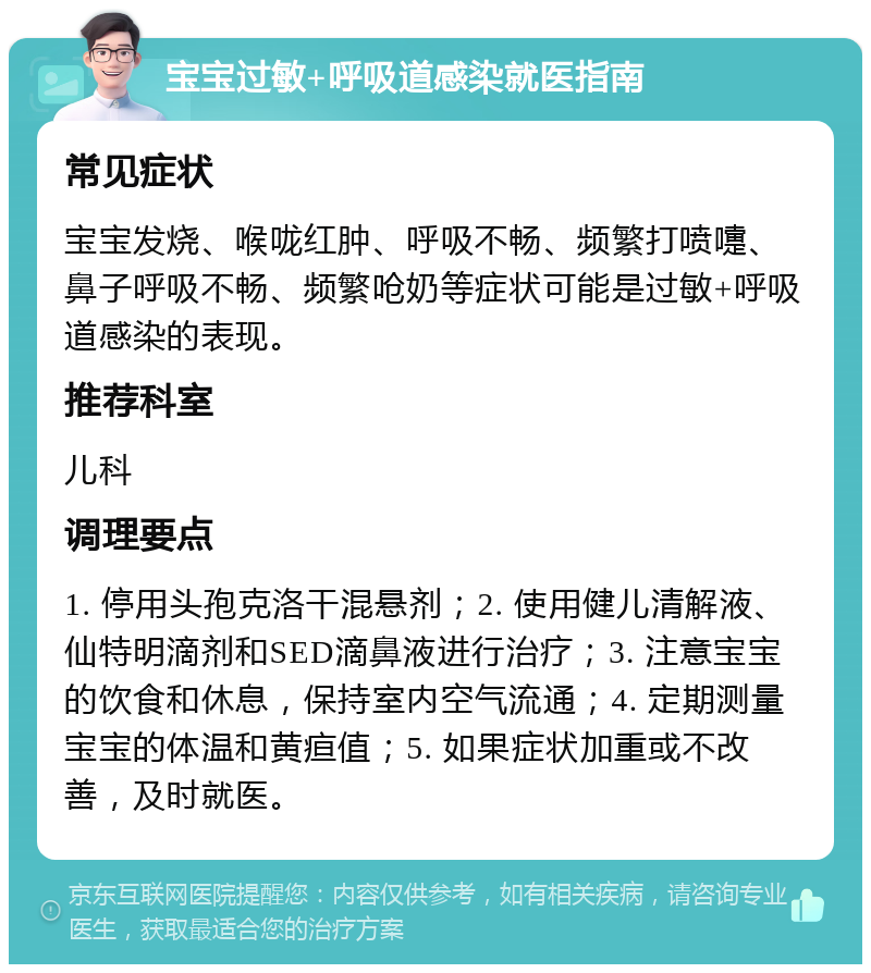 宝宝过敏+呼吸道感染就医指南 常见症状 宝宝发烧、喉咙红肿、呼吸不畅、频繁打喷嚏、鼻子呼吸不畅、频繁呛奶等症状可能是过敏+呼吸道感染的表现。 推荐科室 儿科 调理要点 1. 停用头孢克洛干混悬剂；2. 使用健儿清解液、仙特明滴剂和SED滴鼻液进行治疗；3. 注意宝宝的饮食和休息，保持室内空气流通；4. 定期测量宝宝的体温和黄疸值；5. 如果症状加重或不改善，及时就医。