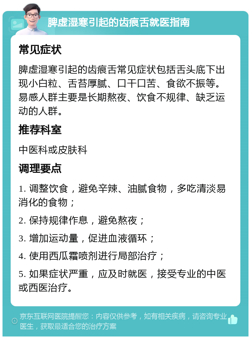 脾虚湿寒引起的齿痕舌就医指南 常见症状 脾虚湿寒引起的齿痕舌常见症状包括舌头底下出现小白粒、舌苔厚腻、口干口苦、食欲不振等。易感人群主要是长期熬夜、饮食不规律、缺乏运动的人群。 推荐科室 中医科或皮肤科 调理要点 1. 调整饮食，避免辛辣、油腻食物，多吃清淡易消化的食物； 2. 保持规律作息，避免熬夜； 3. 增加运动量，促进血液循环； 4. 使用西瓜霜喷剂进行局部治疗； 5. 如果症状严重，应及时就医，接受专业的中医或西医治疗。