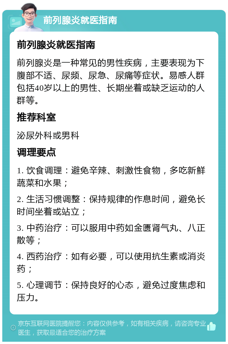 前列腺炎就医指南 前列腺炎就医指南 前列腺炎是一种常见的男性疾病，主要表现为下腹部不适、尿频、尿急、尿痛等症状。易感人群包括40岁以上的男性、长期坐着或缺乏运动的人群等。 推荐科室 泌尿外科或男科 调理要点 1. 饮食调理：避免辛辣、刺激性食物，多吃新鲜蔬菜和水果； 2. 生活习惯调整：保持规律的作息时间，避免长时间坐着或站立； 3. 中药治疗：可以服用中药如金匮肾气丸、八正散等； 4. 西药治疗：如有必要，可以使用抗生素或消炎药； 5. 心理调节：保持良好的心态，避免过度焦虑和压力。