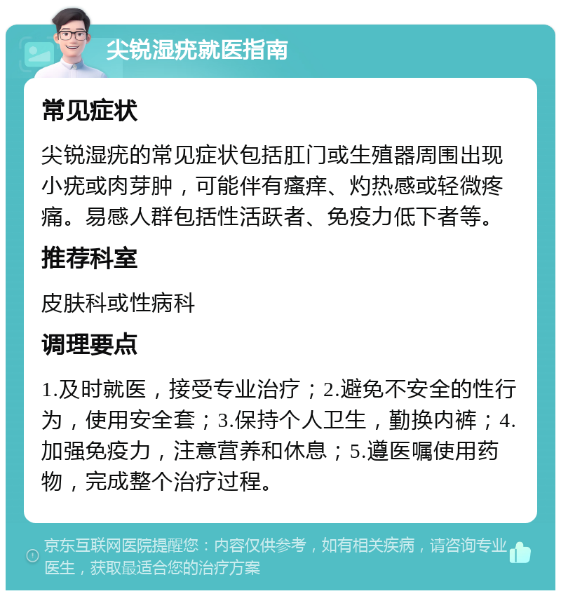 尖锐湿疣就医指南 常见症状 尖锐湿疣的常见症状包括肛门或生殖器周围出现小疣或肉芽肿，可能伴有瘙痒、灼热感或轻微疼痛。易感人群包括性活跃者、免疫力低下者等。 推荐科室 皮肤科或性病科 调理要点 1.及时就医，接受专业治疗；2.避免不安全的性行为，使用安全套；3.保持个人卫生，勤换内裤；4.加强免疫力，注意营养和休息；5.遵医嘱使用药物，完成整个治疗过程。