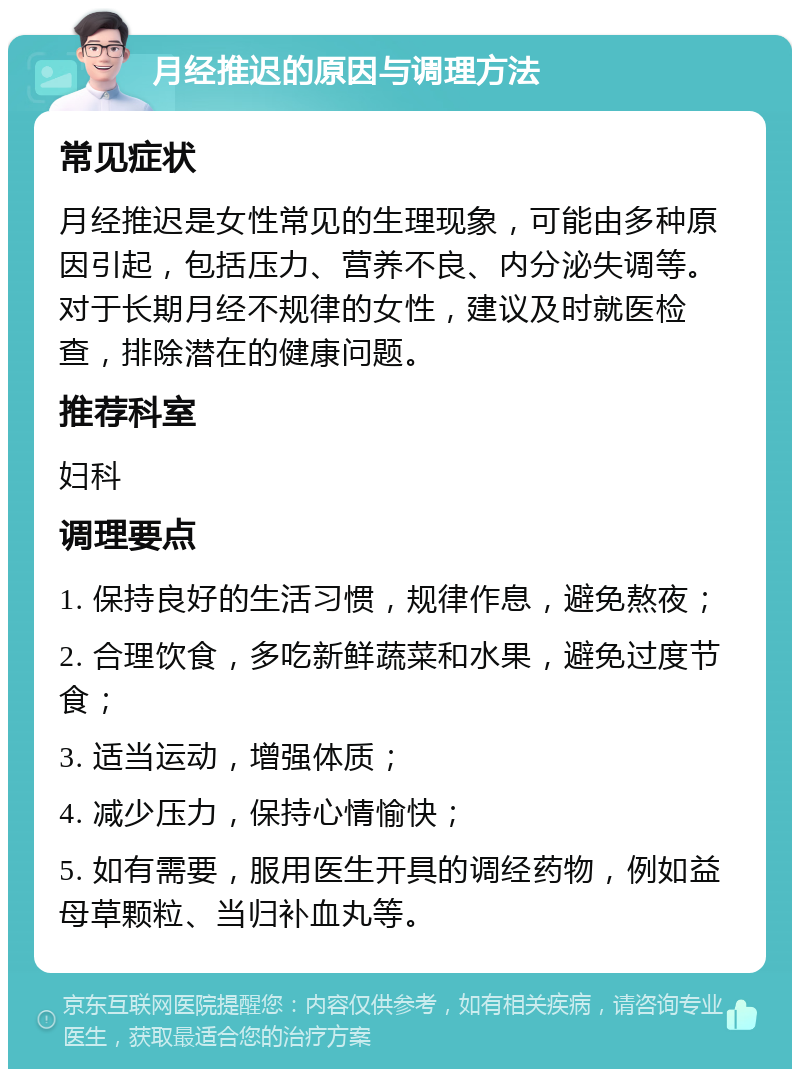 月经推迟的原因与调理方法 常见症状 月经推迟是女性常见的生理现象，可能由多种原因引起，包括压力、营养不良、内分泌失调等。对于长期月经不规律的女性，建议及时就医检查，排除潜在的健康问题。 推荐科室 妇科 调理要点 1. 保持良好的生活习惯，规律作息，避免熬夜； 2. 合理饮食，多吃新鲜蔬菜和水果，避免过度节食； 3. 适当运动，增强体质； 4. 减少压力，保持心情愉快； 5. 如有需要，服用医生开具的调经药物，例如益母草颗粒、当归补血丸等。