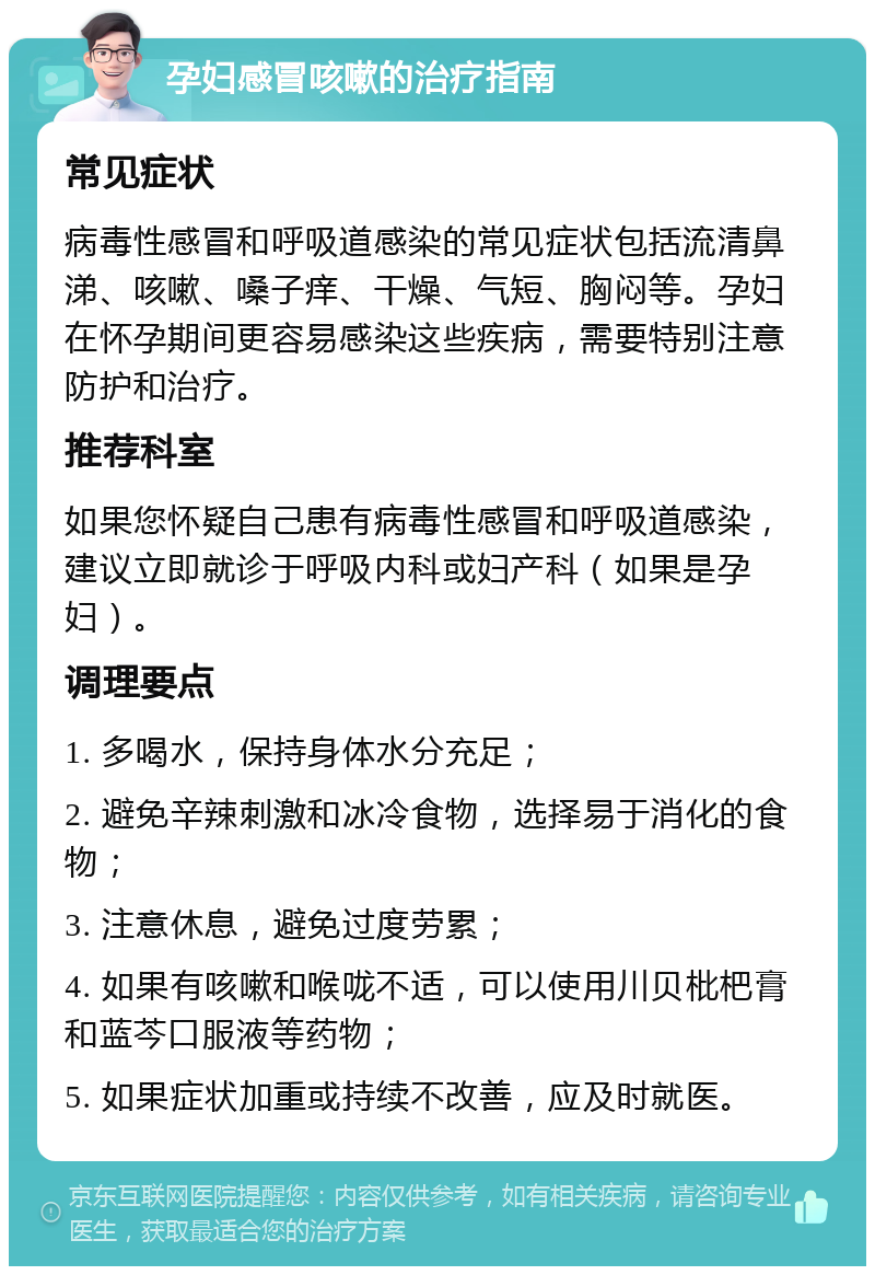 孕妇感冒咳嗽的治疗指南 常见症状 病毒性感冒和呼吸道感染的常见症状包括流清鼻涕、咳嗽、嗓子痒、干燥、气短、胸闷等。孕妇在怀孕期间更容易感染这些疾病，需要特别注意防护和治疗。 推荐科室 如果您怀疑自己患有病毒性感冒和呼吸道感染，建议立即就诊于呼吸内科或妇产科（如果是孕妇）。 调理要点 1. 多喝水，保持身体水分充足； 2. 避免辛辣刺激和冰冷食物，选择易于消化的食物； 3. 注意休息，避免过度劳累； 4. 如果有咳嗽和喉咙不适，可以使用川贝枇杷膏和蓝芩口服液等药物； 5. 如果症状加重或持续不改善，应及时就医。