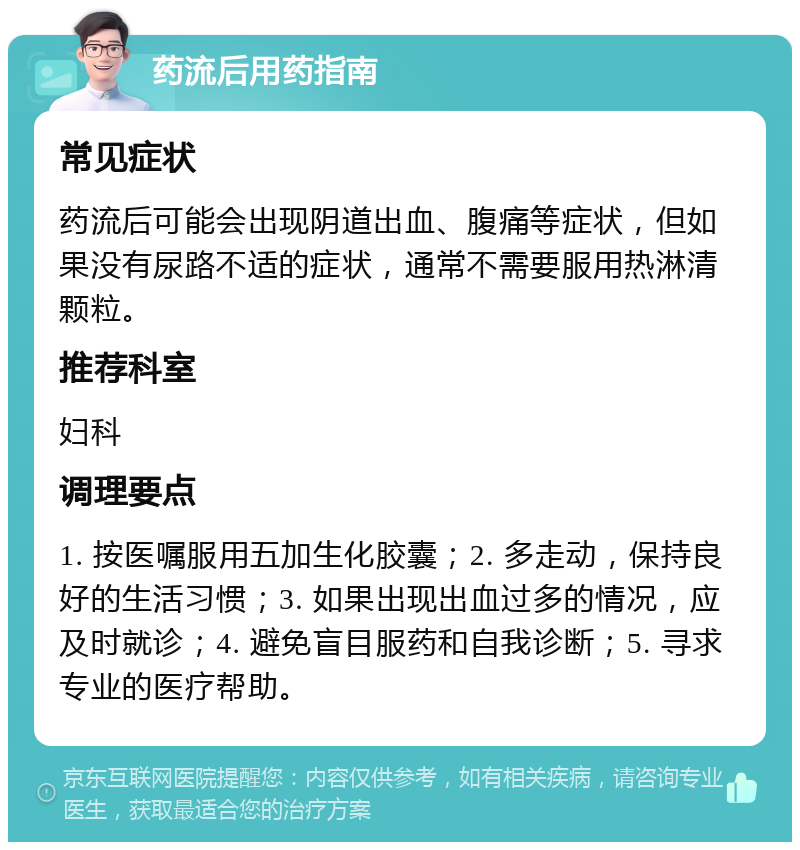 药流后用药指南 常见症状 药流后可能会出现阴道出血、腹痛等症状，但如果没有尿路不适的症状，通常不需要服用热淋清颗粒。 推荐科室 妇科 调理要点 1. 按医嘱服用五加生化胶囊；2. 多走动，保持良好的生活习惯；3. 如果出现出血过多的情况，应及时就诊；4. 避免盲目服药和自我诊断；5. 寻求专业的医疗帮助。