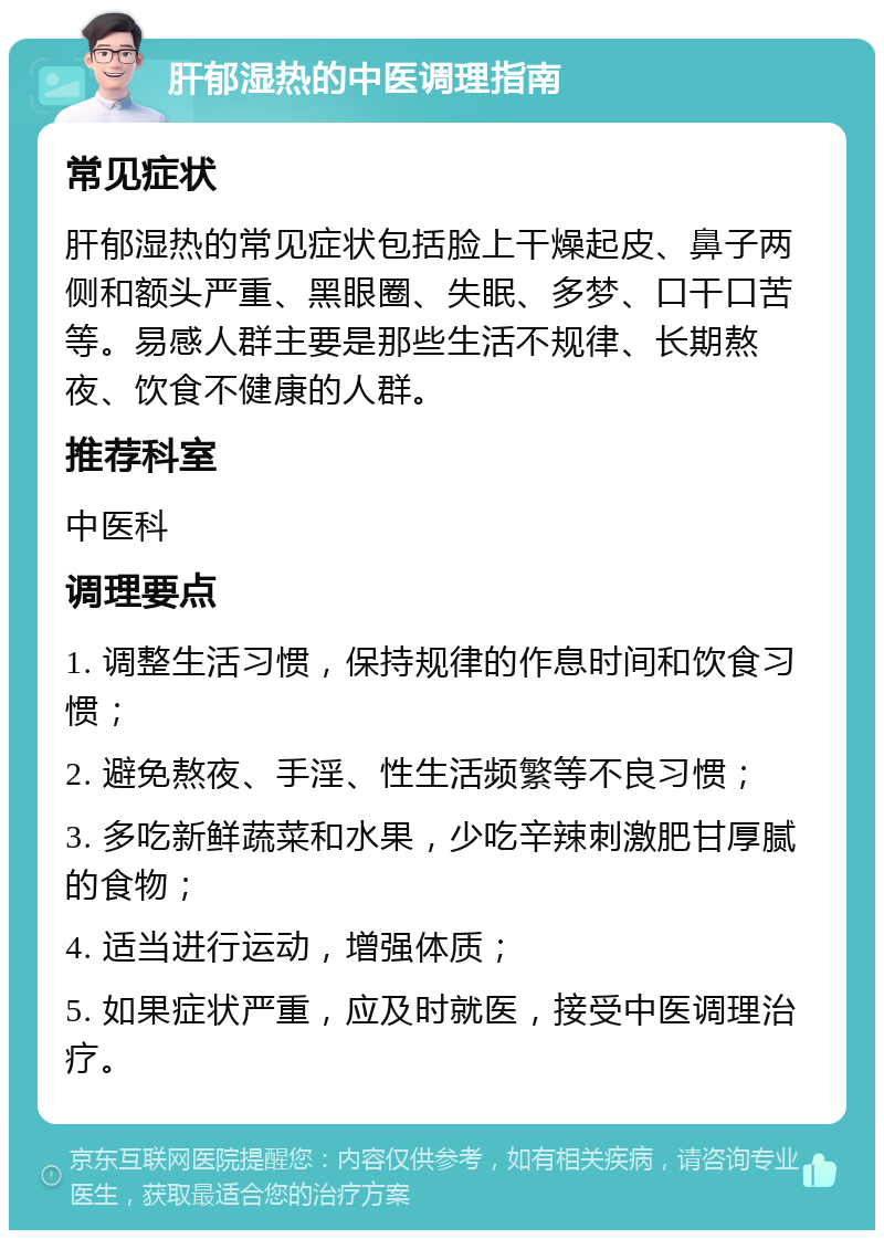 肝郁湿热的中医调理指南 常见症状 肝郁湿热的常见症状包括脸上干燥起皮、鼻子两侧和额头严重、黑眼圈、失眠、多梦、口干口苦等。易感人群主要是那些生活不规律、长期熬夜、饮食不健康的人群。 推荐科室 中医科 调理要点 1. 调整生活习惯，保持规律的作息时间和饮食习惯； 2. 避免熬夜、手淫、性生活频繁等不良习惯； 3. 多吃新鲜蔬菜和水果，少吃辛辣刺激肥甘厚腻的食物； 4. 适当进行运动，增强体质； 5. 如果症状严重，应及时就医，接受中医调理治疗。