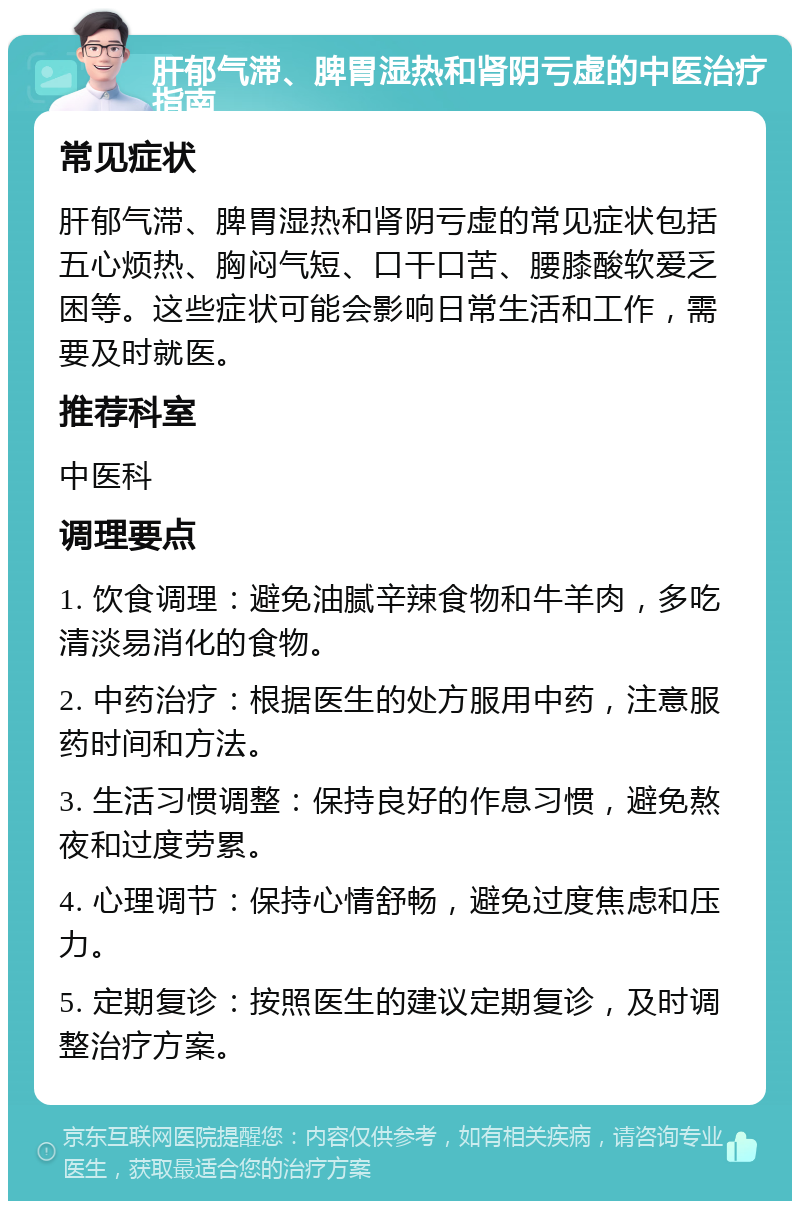 肝郁气滞、脾胃湿热和肾阴亏虚的中医治疗指南 常见症状 肝郁气滞、脾胃湿热和肾阴亏虚的常见症状包括五心烦热、胸闷气短、口干口苦、腰膝酸软爱乏困等。这些症状可能会影响日常生活和工作，需要及时就医。 推荐科室 中医科 调理要点 1. 饮食调理：避免油腻辛辣食物和牛羊肉，多吃清淡易消化的食物。 2. 中药治疗：根据医生的处方服用中药，注意服药时间和方法。 3. 生活习惯调整：保持良好的作息习惯，避免熬夜和过度劳累。 4. 心理调节：保持心情舒畅，避免过度焦虑和压力。 5. 定期复诊：按照医生的建议定期复诊，及时调整治疗方案。