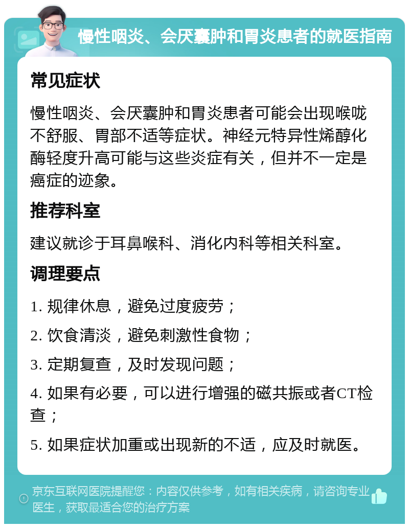 慢性咽炎、会厌囊肿和胃炎患者的就医指南 常见症状 慢性咽炎、会厌囊肿和胃炎患者可能会出现喉咙不舒服、胃部不适等症状。神经元特异性烯醇化酶轻度升高可能与这些炎症有关，但并不一定是癌症的迹象。 推荐科室 建议就诊于耳鼻喉科、消化内科等相关科室。 调理要点 1. 规律休息，避免过度疲劳； 2. 饮食清淡，避免刺激性食物； 3. 定期复查，及时发现问题； 4. 如果有必要，可以进行增强的磁共振或者CT检查； 5. 如果症状加重或出现新的不适，应及时就医。