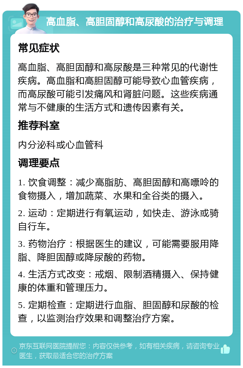 高血脂、高胆固醇和高尿酸的治疗与调理 常见症状 高血脂、高胆固醇和高尿酸是三种常见的代谢性疾病。高血脂和高胆固醇可能导致心血管疾病，而高尿酸可能引发痛风和肾脏问题。这些疾病通常与不健康的生活方式和遗传因素有关。 推荐科室 内分泌科或心血管科 调理要点 1. 饮食调整：减少高脂肪、高胆固醇和高嘌呤的食物摄入，增加蔬菜、水果和全谷类的摄入。 2. 运动：定期进行有氧运动，如快走、游泳或骑自行车。 3. 药物治疗：根据医生的建议，可能需要服用降脂、降胆固醇或降尿酸的药物。 4. 生活方式改变：戒烟、限制酒精摄入、保持健康的体重和管理压力。 5. 定期检查：定期进行血脂、胆固醇和尿酸的检查，以监测治疗效果和调整治疗方案。