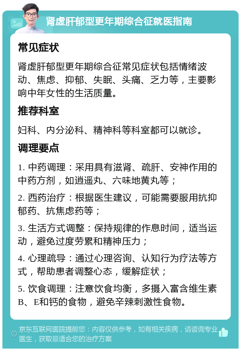 肾虚肝郁型更年期综合征就医指南 常见症状 肾虚肝郁型更年期综合征常见症状包括情绪波动、焦虑、抑郁、失眠、头痛、乏力等，主要影响中年女性的生活质量。 推荐科室 妇科、内分泌科、精神科等科室都可以就诊。 调理要点 1. 中药调理：采用具有滋肾、疏肝、安神作用的中药方剂，如逍遥丸、六味地黄丸等； 2. 西药治疗：根据医生建议，可能需要服用抗抑郁药、抗焦虑药等； 3. 生活方式调整：保持规律的作息时间，适当运动，避免过度劳累和精神压力； 4. 心理疏导：通过心理咨询、认知行为疗法等方式，帮助患者调整心态，缓解症状； 5. 饮食调理：注意饮食均衡，多摄入富含维生素B、E和钙的食物，避免辛辣刺激性食物。