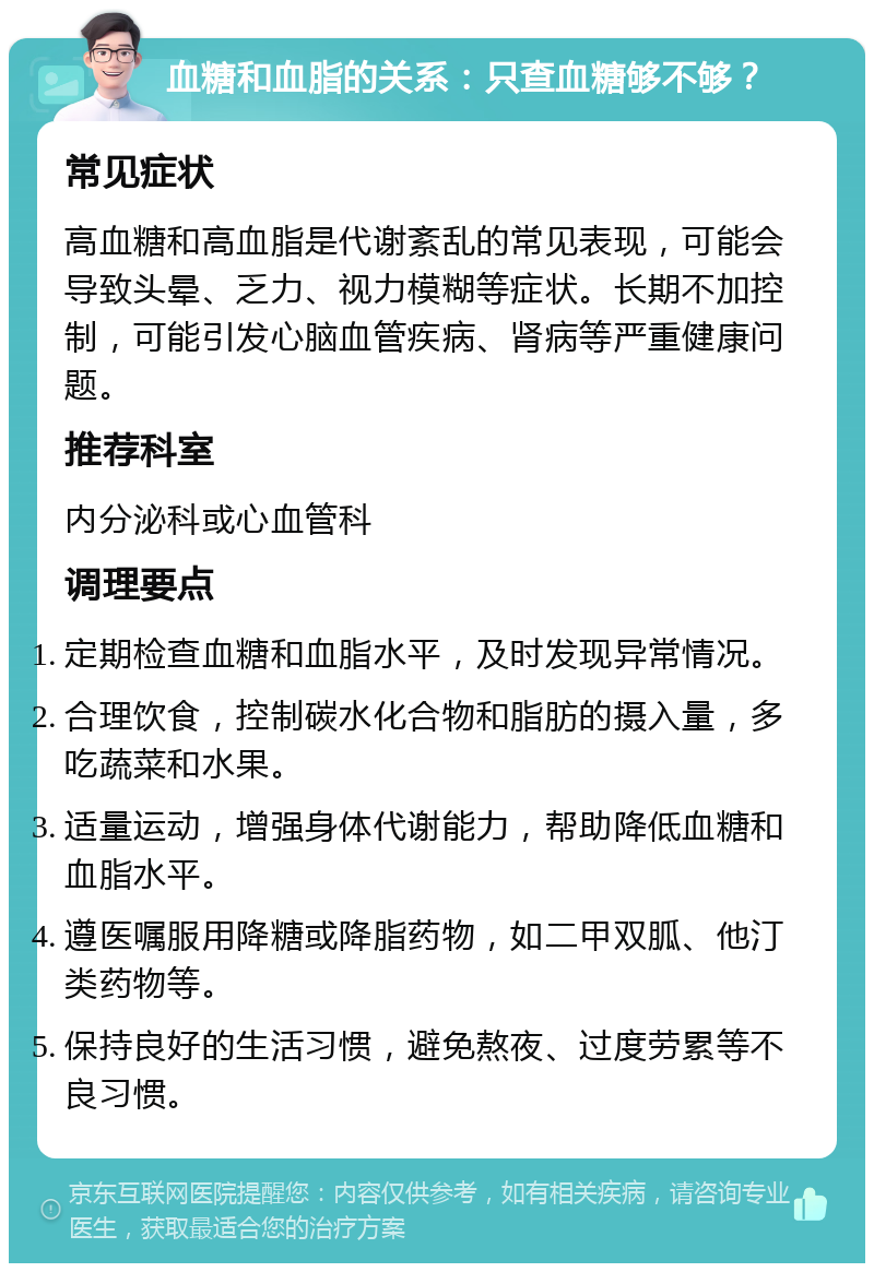 血糖和血脂的关系：只查血糖够不够？ 常见症状 高血糖和高血脂是代谢紊乱的常见表现，可能会导致头晕、乏力、视力模糊等症状。长期不加控制，可能引发心脑血管疾病、肾病等严重健康问题。 推荐科室 内分泌科或心血管科 调理要点 定期检查血糖和血脂水平，及时发现异常情况。 合理饮食，控制碳水化合物和脂肪的摄入量，多吃蔬菜和水果。 适量运动，增强身体代谢能力，帮助降低血糖和血脂水平。 遵医嘱服用降糖或降脂药物，如二甲双胍、他汀类药物等。 保持良好的生活习惯，避免熬夜、过度劳累等不良习惯。