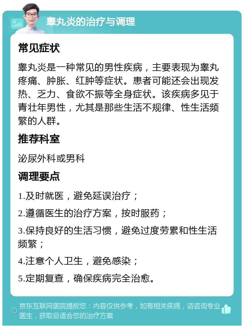 睾丸炎的治疗与调理 常见症状 睾丸炎是一种常见的男性疾病，主要表现为睾丸疼痛、肿胀、红肿等症状。患者可能还会出现发热、乏力、食欲不振等全身症状。该疾病多见于青壮年男性，尤其是那些生活不规律、性生活频繁的人群。 推荐科室 泌尿外科或男科 调理要点 1.及时就医，避免延误治疗； 2.遵循医生的治疗方案，按时服药； 3.保持良好的生活习惯，避免过度劳累和性生活频繁； 4.注意个人卫生，避免感染； 5.定期复查，确保疾病完全治愈。