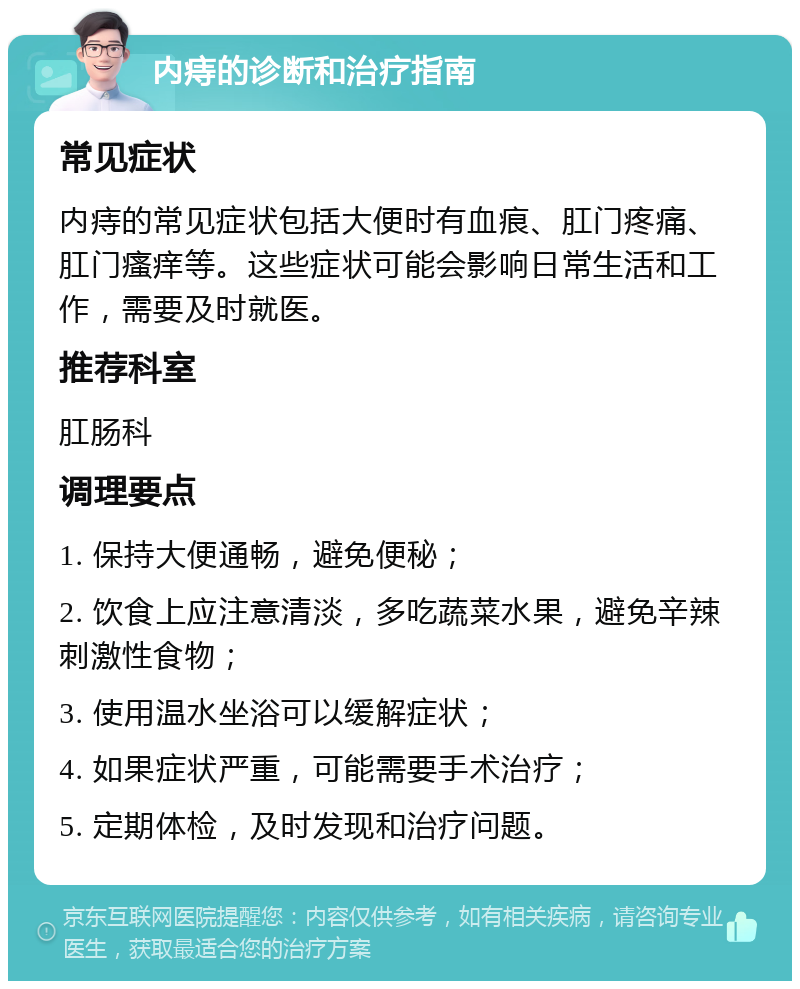 内痔的诊断和治疗指南 常见症状 内痔的常见症状包括大便时有血痕、肛门疼痛、肛门瘙痒等。这些症状可能会影响日常生活和工作，需要及时就医。 推荐科室 肛肠科 调理要点 1. 保持大便通畅，避免便秘； 2. 饮食上应注意清淡，多吃蔬菜水果，避免辛辣刺激性食物； 3. 使用温水坐浴可以缓解症状； 4. 如果症状严重，可能需要手术治疗； 5. 定期体检，及时发现和治疗问题。