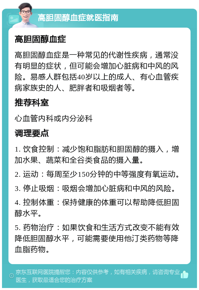 高胆固醇血症就医指南 高胆固醇血症 高胆固醇血症是一种常见的代谢性疾病，通常没有明显的症状，但可能会增加心脏病和中风的风险。易感人群包括40岁以上的成人、有心血管疾病家族史的人、肥胖者和吸烟者等。 推荐科室 心血管内科或内分泌科 调理要点 1. 饮食控制：减少饱和脂肪和胆固醇的摄入，增加水果、蔬菜和全谷类食品的摄入量。 2. 运动：每周至少150分钟的中等强度有氧运动。 3. 停止吸烟：吸烟会增加心脏病和中风的风险。 4. 控制体重：保持健康的体重可以帮助降低胆固醇水平。 5. 药物治疗：如果饮食和生活方式改变不能有效降低胆固醇水平，可能需要使用他汀类药物等降血脂药物。