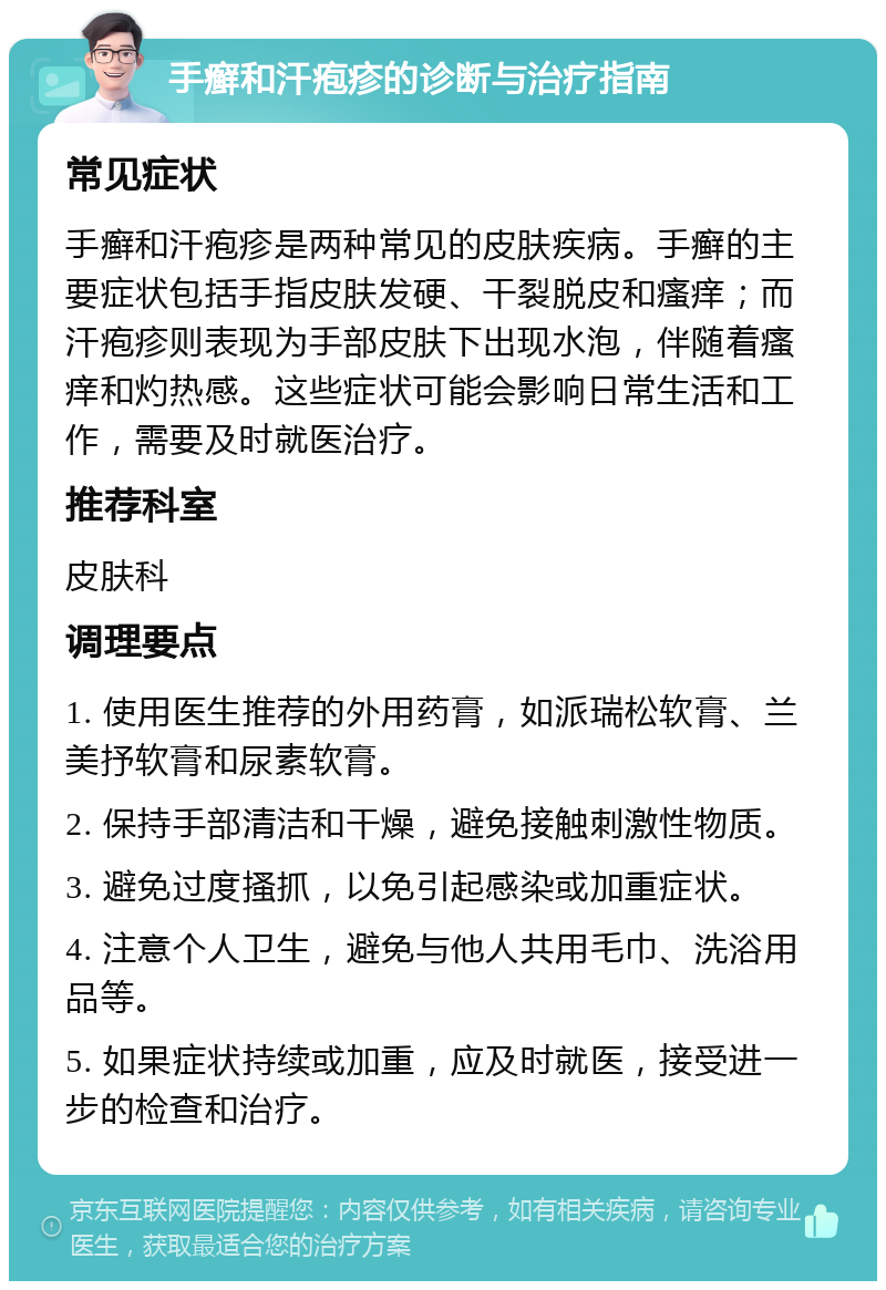 手癣和汗疱疹的诊断与治疗指南 常见症状 手癣和汗疱疹是两种常见的皮肤疾病。手癣的主要症状包括手指皮肤发硬、干裂脱皮和瘙痒；而汗疱疹则表现为手部皮肤下出现水泡，伴随着瘙痒和灼热感。这些症状可能会影响日常生活和工作，需要及时就医治疗。 推荐科室 皮肤科 调理要点 1. 使用医生推荐的外用药膏，如派瑞松软膏、兰美抒软膏和尿素软膏。 2. 保持手部清洁和干燥，避免接触刺激性物质。 3. 避免过度搔抓，以免引起感染或加重症状。 4. 注意个人卫生，避免与他人共用毛巾、洗浴用品等。 5. 如果症状持续或加重，应及时就医，接受进一步的检查和治疗。