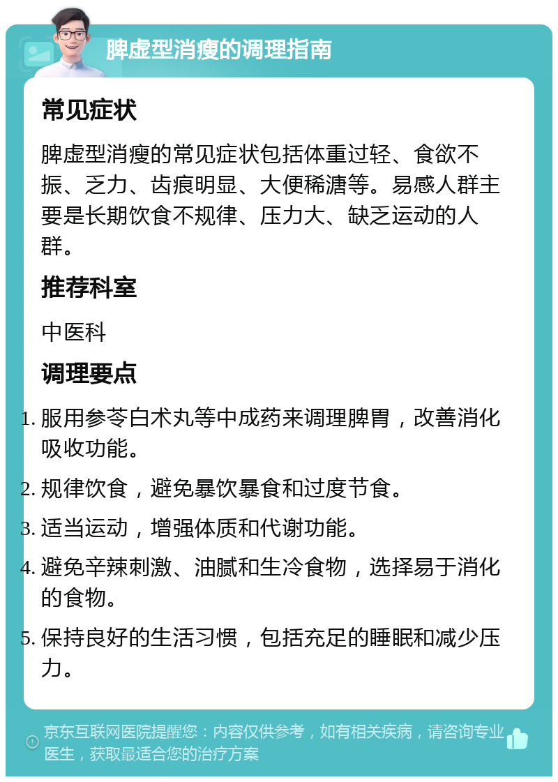 脾虚型消瘦的调理指南 常见症状 脾虚型消瘦的常见症状包括体重过轻、食欲不振、乏力、齿痕明显、大便稀溏等。易感人群主要是长期饮食不规律、压力大、缺乏运动的人群。 推荐科室 中医科 调理要点 服用参苓白术丸等中成药来调理脾胃，改善消化吸收功能。 规律饮食，避免暴饮暴食和过度节食。 适当运动，增强体质和代谢功能。 避免辛辣刺激、油腻和生冷食物，选择易于消化的食物。 保持良好的生活习惯，包括充足的睡眠和减少压力。