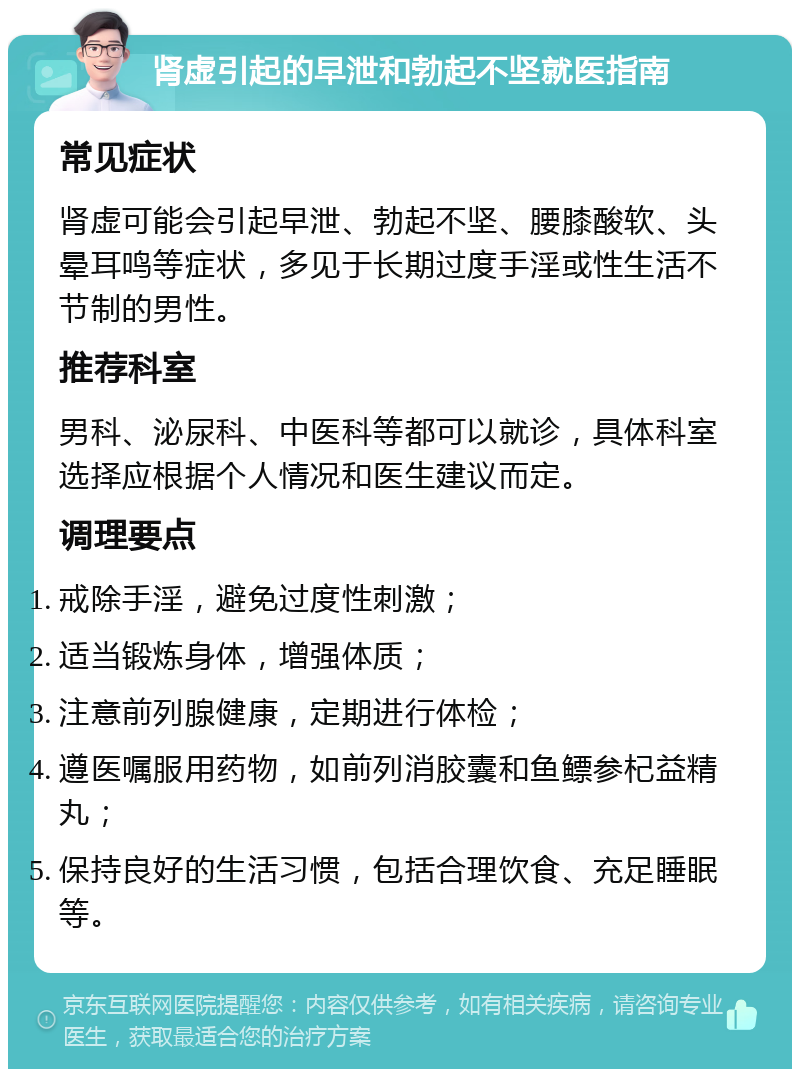 肾虚引起的早泄和勃起不坚就医指南 常见症状 肾虚可能会引起早泄、勃起不坚、腰膝酸软、头晕耳鸣等症状，多见于长期过度手淫或性生活不节制的男性。 推荐科室 男科、泌尿科、中医科等都可以就诊，具体科室选择应根据个人情况和医生建议而定。 调理要点 戒除手淫，避免过度性刺激； 适当锻炼身体，增强体质； 注意前列腺健康，定期进行体检； 遵医嘱服用药物，如前列消胶囊和鱼鳔参杞益精丸； 保持良好的生活习惯，包括合理饮食、充足睡眠等。