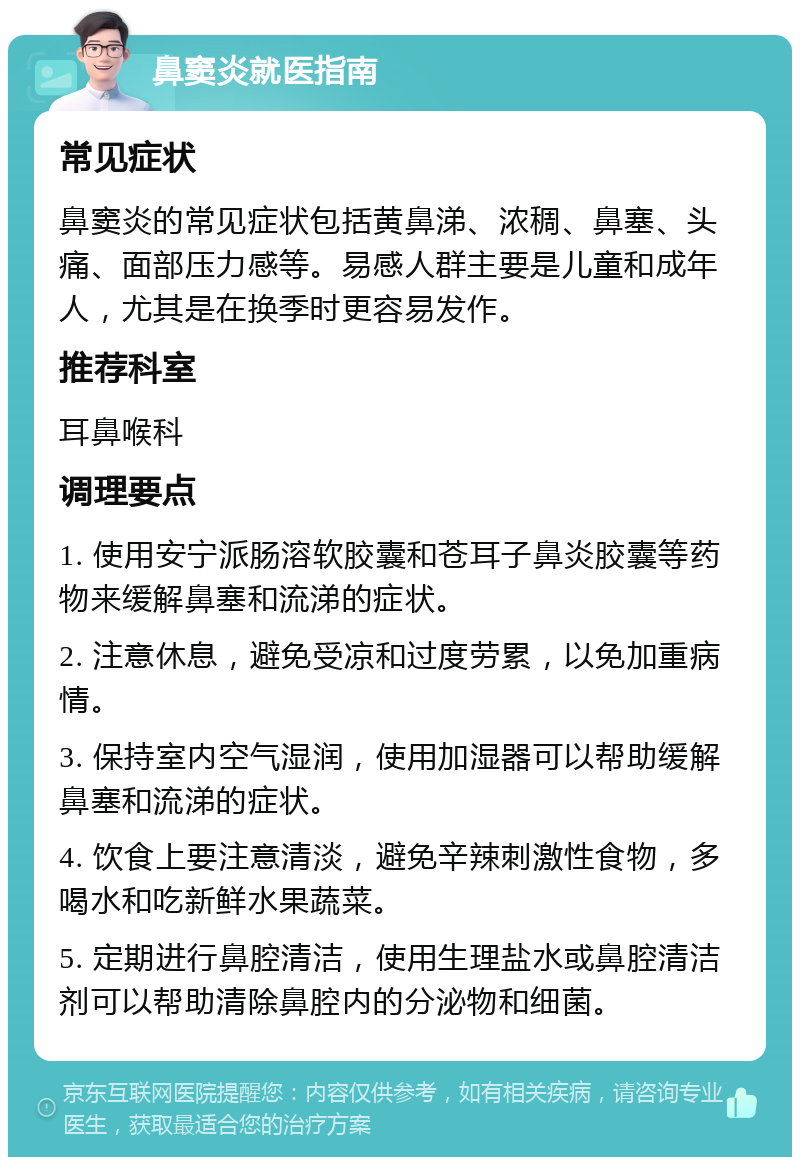 鼻窦炎就医指南 常见症状 鼻窦炎的常见症状包括黄鼻涕、浓稠、鼻塞、头痛、面部压力感等。易感人群主要是儿童和成年人，尤其是在换季时更容易发作。 推荐科室 耳鼻喉科 调理要点 1. 使用安宁派肠溶软胶囊和苍耳子鼻炎胶囊等药物来缓解鼻塞和流涕的症状。 2. 注意休息，避免受凉和过度劳累，以免加重病情。 3. 保持室内空气湿润，使用加湿器可以帮助缓解鼻塞和流涕的症状。 4. 饮食上要注意清淡，避免辛辣刺激性食物，多喝水和吃新鲜水果蔬菜。 5. 定期进行鼻腔清洁，使用生理盐水或鼻腔清洁剂可以帮助清除鼻腔内的分泌物和细菌。