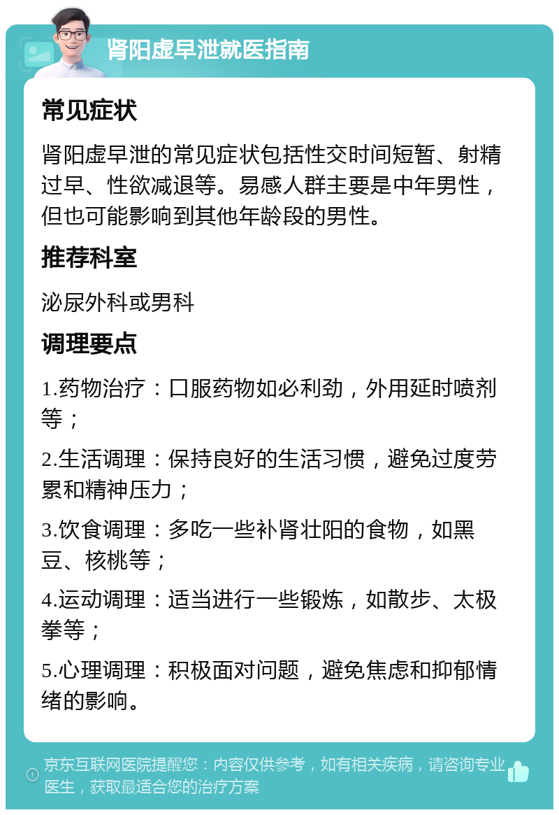 肾阳虚早泄就医指南 常见症状 肾阳虚早泄的常见症状包括性交时间短暂、射精过早、性欲减退等。易感人群主要是中年男性，但也可能影响到其他年龄段的男性。 推荐科室 泌尿外科或男科 调理要点 1.药物治疗：口服药物如必利劲，外用延时喷剂等； 2.生活调理：保持良好的生活习惯，避免过度劳累和精神压力； 3.饮食调理：多吃一些补肾壮阳的食物，如黑豆、核桃等； 4.运动调理：适当进行一些锻炼，如散步、太极拳等； 5.心理调理：积极面对问题，避免焦虑和抑郁情绪的影响。