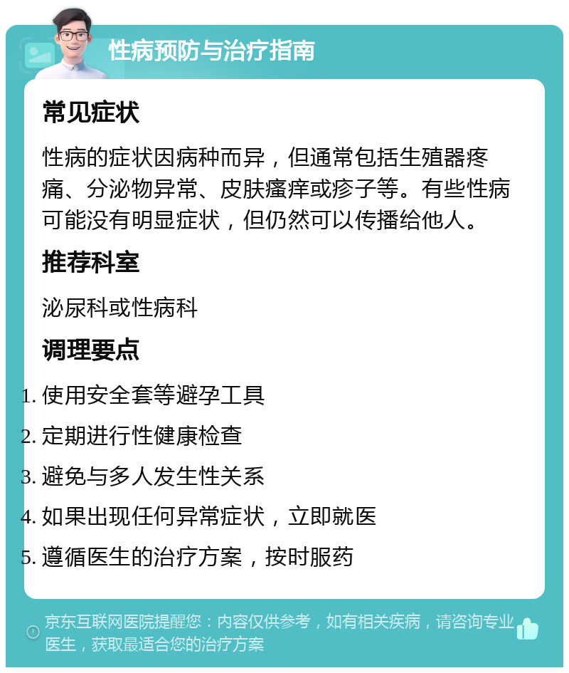 性病预防与治疗指南 常见症状 性病的症状因病种而异，但通常包括生殖器疼痛、分泌物异常、皮肤瘙痒或疹子等。有些性病可能没有明显症状，但仍然可以传播给他人。 推荐科室 泌尿科或性病科 调理要点 使用安全套等避孕工具 定期进行性健康检查 避免与多人发生性关系 如果出现任何异常症状，立即就医 遵循医生的治疗方案，按时服药