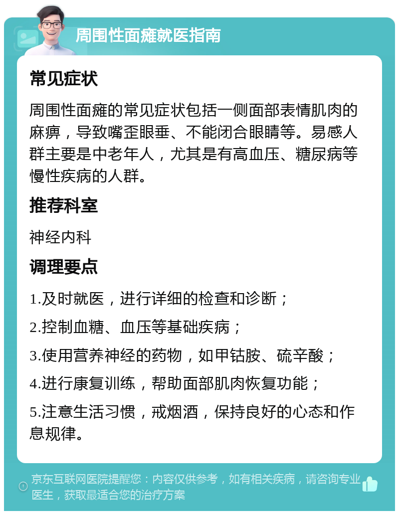 周围性面瘫就医指南 常见症状 周围性面瘫的常见症状包括一侧面部表情肌肉的麻痹，导致嘴歪眼垂、不能闭合眼睛等。易感人群主要是中老年人，尤其是有高血压、糖尿病等慢性疾病的人群。 推荐科室 神经内科 调理要点 1.及时就医，进行详细的检查和诊断； 2.控制血糖、血压等基础疾病； 3.使用营养神经的药物，如甲钴胺、硫辛酸； 4.进行康复训练，帮助面部肌肉恢复功能； 5.注意生活习惯，戒烟酒，保持良好的心态和作息规律。