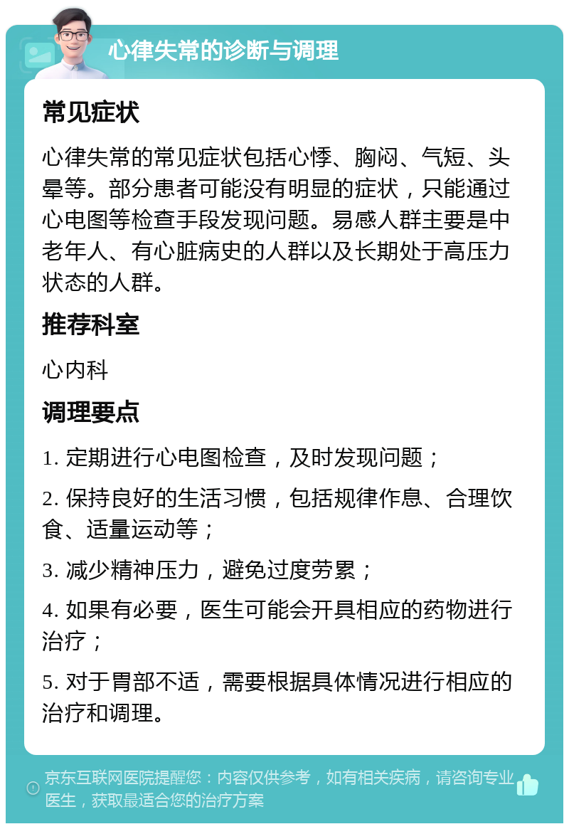 心律失常的诊断与调理 常见症状 心律失常的常见症状包括心悸、胸闷、气短、头晕等。部分患者可能没有明显的症状，只能通过心电图等检查手段发现问题。易感人群主要是中老年人、有心脏病史的人群以及长期处于高压力状态的人群。 推荐科室 心内科 调理要点 1. 定期进行心电图检查，及时发现问题； 2. 保持良好的生活习惯，包括规律作息、合理饮食、适量运动等； 3. 减少精神压力，避免过度劳累； 4. 如果有必要，医生可能会开具相应的药物进行治疗； 5. 对于胃部不适，需要根据具体情况进行相应的治疗和调理。