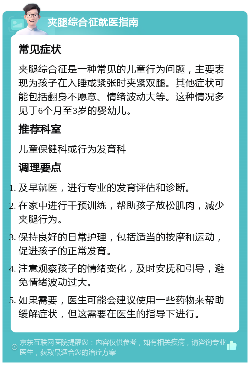 夹腿综合征就医指南 常见症状 夹腿综合征是一种常见的儿童行为问题，主要表现为孩子在入睡或紧张时夹紧双腿。其他症状可能包括翻身不愿意、情绪波动大等。这种情况多见于6个月至3岁的婴幼儿。 推荐科室 儿童保健科或行为发育科 调理要点 及早就医，进行专业的发育评估和诊断。 在家中进行干预训练，帮助孩子放松肌肉，减少夹腿行为。 保持良好的日常护理，包括适当的按摩和运动，促进孩子的正常发育。 注意观察孩子的情绪变化，及时安抚和引导，避免情绪波动过大。 如果需要，医生可能会建议使用一些药物来帮助缓解症状，但这需要在医生的指导下进行。