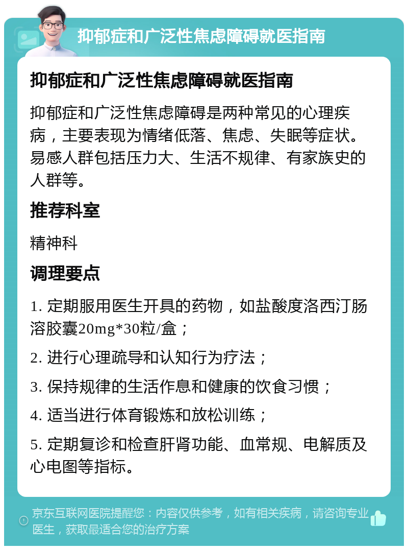 抑郁症和广泛性焦虑障碍就医指南 抑郁症和广泛性焦虑障碍就医指南 抑郁症和广泛性焦虑障碍是两种常见的心理疾病，主要表现为情绪低落、焦虑、失眠等症状。易感人群包括压力大、生活不规律、有家族史的人群等。 推荐科室 精神科 调理要点 1. 定期服用医生开具的药物，如盐酸度洛西汀肠溶胶囊20mg*30粒/盒； 2. 进行心理疏导和认知行为疗法； 3. 保持规律的生活作息和健康的饮食习惯； 4. 适当进行体育锻炼和放松训练； 5. 定期复诊和检查肝肾功能、血常规、电解质及心电图等指标。