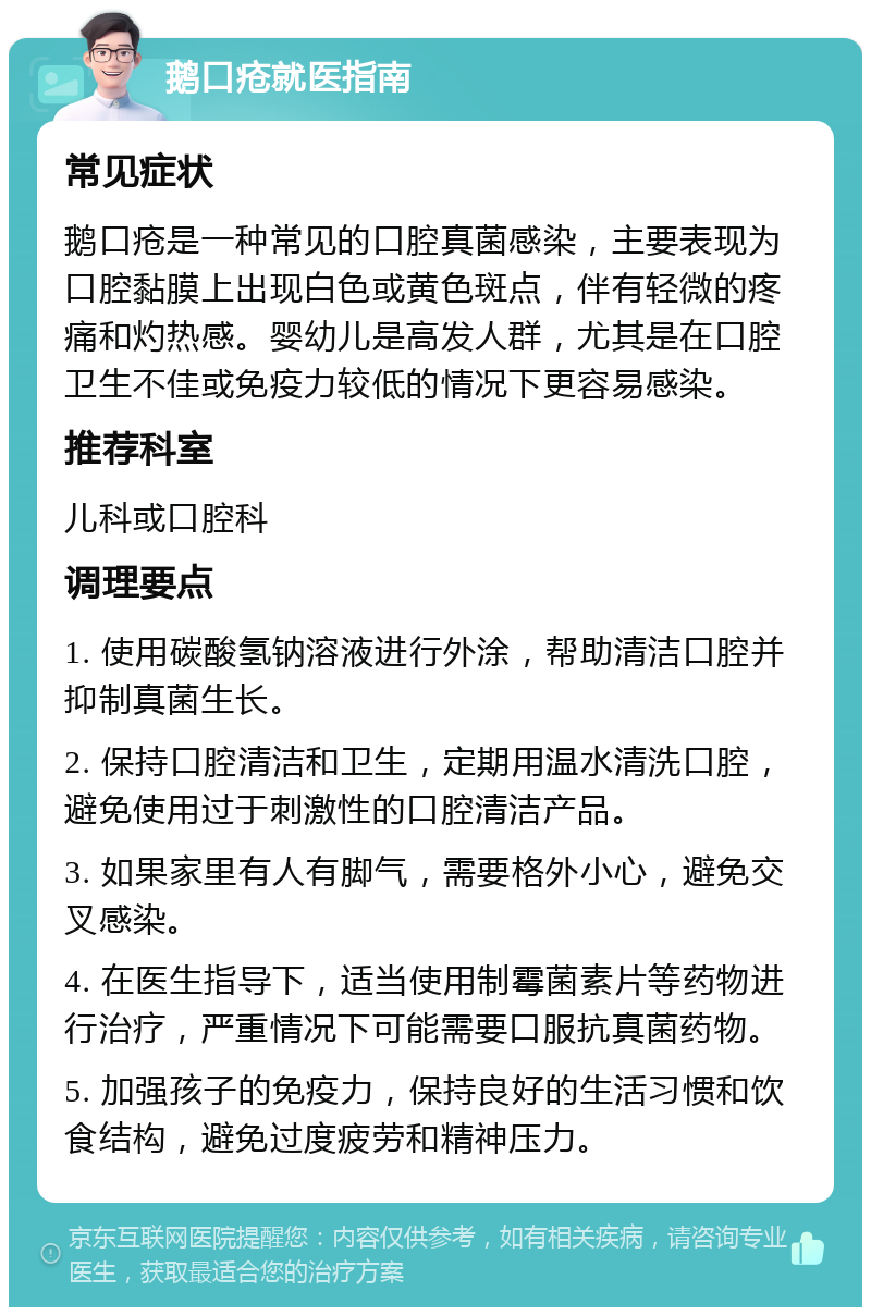 鹅口疮就医指南 常见症状 鹅口疮是一种常见的口腔真菌感染，主要表现为口腔黏膜上出现白色或黄色斑点，伴有轻微的疼痛和灼热感。婴幼儿是高发人群，尤其是在口腔卫生不佳或免疫力较低的情况下更容易感染。 推荐科室 儿科或口腔科 调理要点 1. 使用碳酸氢钠溶液进行外涂，帮助清洁口腔并抑制真菌生长。 2. 保持口腔清洁和卫生，定期用温水清洗口腔，避免使用过于刺激性的口腔清洁产品。 3. 如果家里有人有脚气，需要格外小心，避免交叉感染。 4. 在医生指导下，适当使用制霉菌素片等药物进行治疗，严重情况下可能需要口服抗真菌药物。 5. 加强孩子的免疫力，保持良好的生活习惯和饮食结构，避免过度疲劳和精神压力。