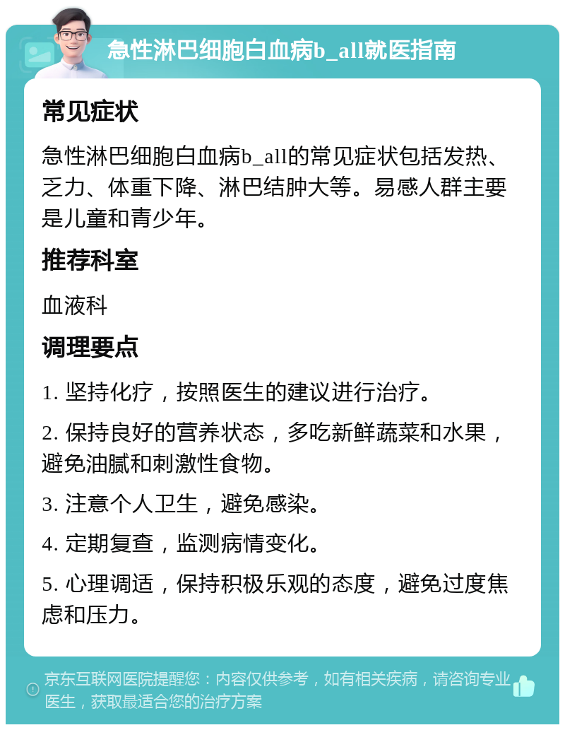 急性淋巴细胞白血病b_all就医指南 常见症状 急性淋巴细胞白血病b_all的常见症状包括发热、乏力、体重下降、淋巴结肿大等。易感人群主要是儿童和青少年。 推荐科室 血液科 调理要点 1. 坚持化疗，按照医生的建议进行治疗。 2. 保持良好的营养状态，多吃新鲜蔬菜和水果，避免油腻和刺激性食物。 3. 注意个人卫生，避免感染。 4. 定期复查，监测病情变化。 5. 心理调适，保持积极乐观的态度，避免过度焦虑和压力。