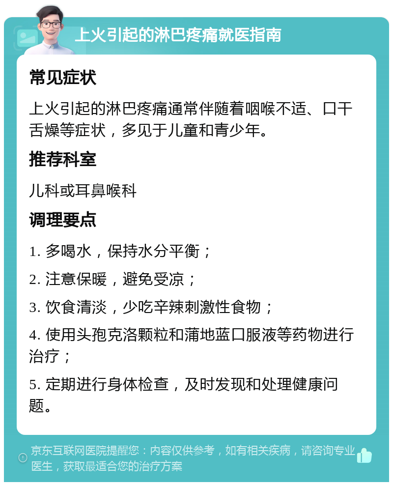 上火引起的淋巴疼痛就医指南 常见症状 上火引起的淋巴疼痛通常伴随着咽喉不适、口干舌燥等症状，多见于儿童和青少年。 推荐科室 儿科或耳鼻喉科 调理要点 1. 多喝水，保持水分平衡； 2. 注意保暖，避免受凉； 3. 饮食清淡，少吃辛辣刺激性食物； 4. 使用头孢克洛颗粒和蒲地蓝口服液等药物进行治疗； 5. 定期进行身体检查，及时发现和处理健康问题。