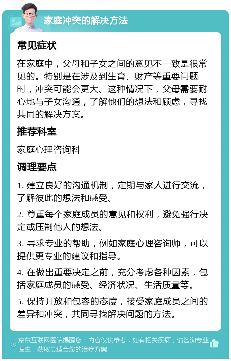 家庭冲突的解决方法 常见症状 在家庭中，父母和子女之间的意见不一致是很常见的。特别是在涉及到生育、财产等重要问题时，冲突可能会更大。这种情况下，父母需要耐心地与子女沟通，了解他们的想法和顾虑，寻找共同的解决方案。 推荐科室 家庭心理咨询科 调理要点 1. 建立良好的沟通机制，定期与家人进行交流，了解彼此的想法和感受。 2. 尊重每个家庭成员的意见和权利，避免强行决定或压制他人的想法。 3. 寻求专业的帮助，例如家庭心理咨询师，可以提供更专业的建议和指导。 4. 在做出重要决定之前，充分考虑各种因素，包括家庭成员的感受、经济状况、生活质量等。 5. 保持开放和包容的态度，接受家庭成员之间的差异和冲突，共同寻找解决问题的方法。