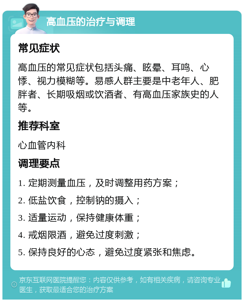 高血压的治疗与调理 常见症状 高血压的常见症状包括头痛、眩晕、耳鸣、心悸、视力模糊等。易感人群主要是中老年人、肥胖者、长期吸烟或饮酒者、有高血压家族史的人等。 推荐科室 心血管内科 调理要点 1. 定期测量血压，及时调整用药方案； 2. 低盐饮食，控制钠的摄入； 3. 适量运动，保持健康体重； 4. 戒烟限酒，避免过度刺激； 5. 保持良好的心态，避免过度紧张和焦虑。