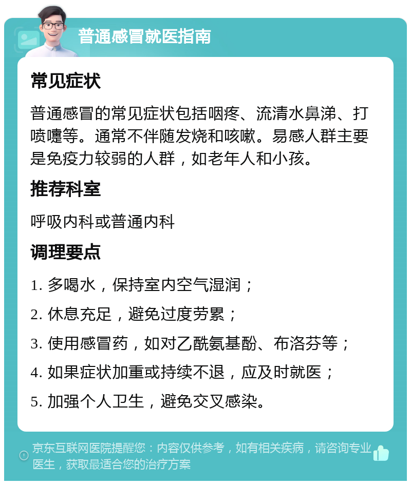 普通感冒就医指南 常见症状 普通感冒的常见症状包括咽疼、流清水鼻涕、打喷嚏等。通常不伴随发烧和咳嗽。易感人群主要是免疫力较弱的人群，如老年人和小孩。 推荐科室 呼吸内科或普通内科 调理要点 1. 多喝水，保持室内空气湿润； 2. 休息充足，避免过度劳累； 3. 使用感冒药，如对乙酰氨基酚、布洛芬等； 4. 如果症状加重或持续不退，应及时就医； 5. 加强个人卫生，避免交叉感染。